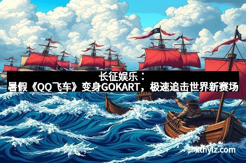 长征娱乐：暑假《QQ飞车》变身GOKART，极速追击世界新赛场